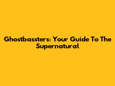 Ghostbassters: Your Guide To The Supernatural