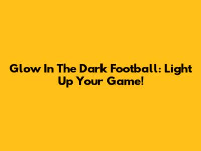 Glow In The Dark Football: Light Up Your Game!