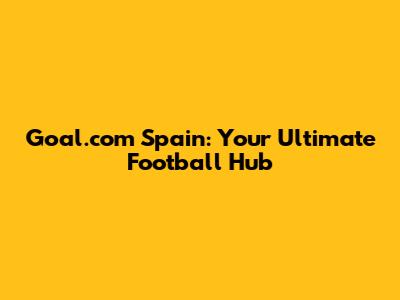 Goal.com Spain: Your Ultimate Football Hub