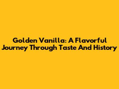Golden Vanilla: A Flavorful Journey Through Taste And History