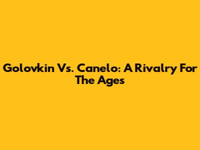 Golovkin Vs. Canelo: A Rivalry For The Ages
