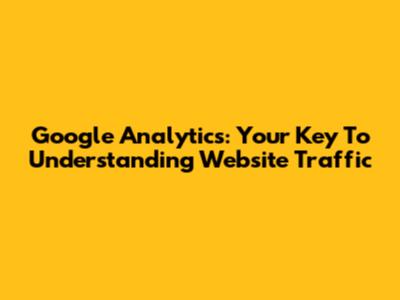 Google Analytics: Your Key To Understanding Website Traffic