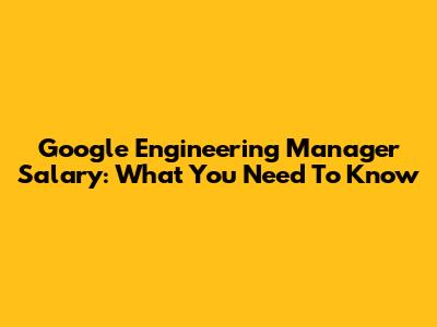 Google Engineering Manager Salary: What You Need To Know
