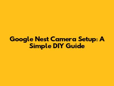 Google Nest Camera Setup: A Simple DIY Guide