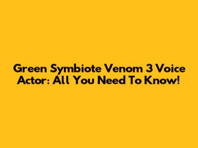 Green Symbiote Venom 3 Voice Actor: All You Need To Know!
