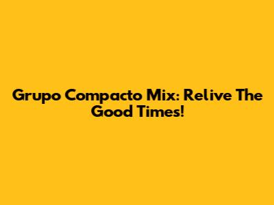 Grupo Compacto Mix: Relive The Good Times!