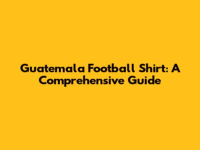 Guatemala Football Shirt: A Comprehensive Guide