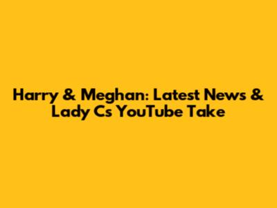 Harry & Meghan: Latest News & Lady C's YouTube Take