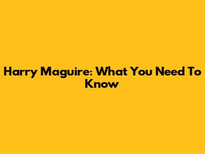 Harry Maguire: What You Need To Know
