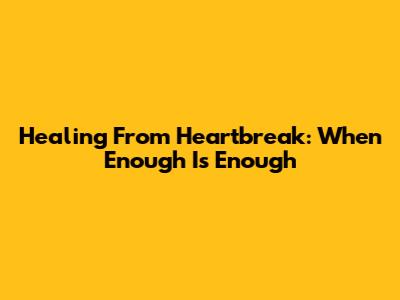 Healing From Heartbreak: When Enough Is Enough