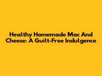 Healthy Homemade Mac And Cheese: A Guilt-Free Indulgence
