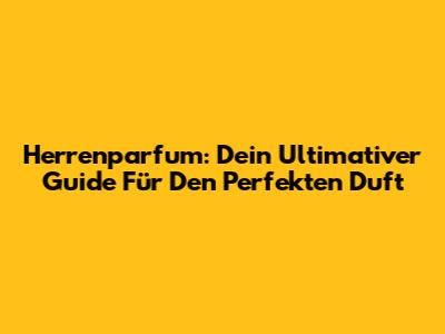 Herrenparfum: Dein Ultimativer Guide Für Den Perfekten Duft