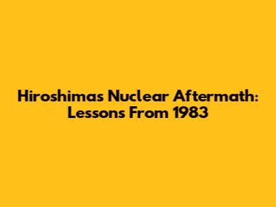 Hiroshima's Nuclear Aftermath: Lessons From 1983