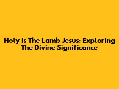 Holy Is The Lamb Jesus: Exploring The Divine Significance