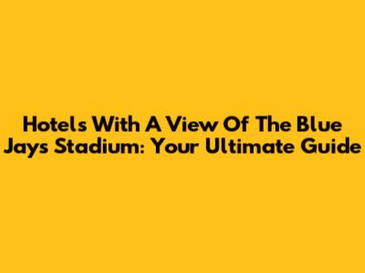 Hotels With A View Of The Blue Jays Stadium: Your Ultimate Guide