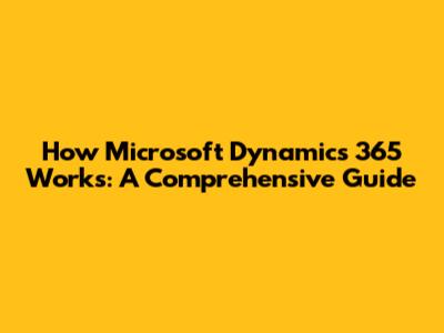 How Microsoft Dynamics 365 Works: A Comprehensive Guide