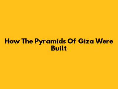 How The Pyramids Of Giza Were Built