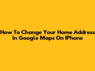 How To Change Your Home Address In Google Maps On IPhone