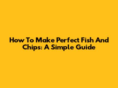 How To Make Perfect Fish And Chips: A Simple Guide