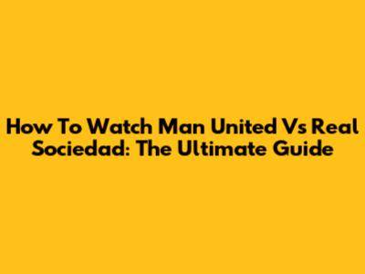 How To Watch Man United Vs Real Sociedad: The Ultimate Guide