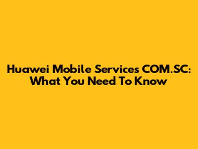 Huawei Mobile Services COM.SC: What You Need To Know
