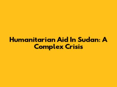 Humanitarian Aid In Sudan: A Complex Crisis