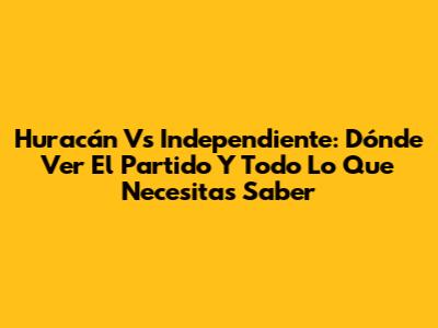 Huracán Vs Independiente: Dónde Ver El Partido Y Todo Lo Que Necesitas Saber