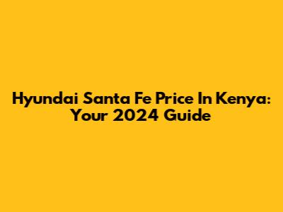 Hyundai Santa Fe Price In Kenya: Your 2024 Guide
