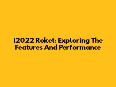 I2022 Roket: Exploring The Features And Performance