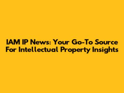 IAM IP News: Your Go-To Source For Intellectual Property Insights