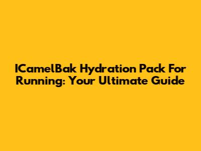 ICamelBak Hydration Pack For Running: Your Ultimate Guide