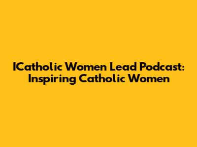 ICatholic Women Lead Podcast: Inspiring Catholic Women