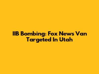 IIB Bombing: Fox News Van Targeted In Utah