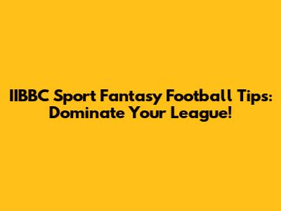 IIBBC Sport Fantasy Football Tips: Dominate Your League!
