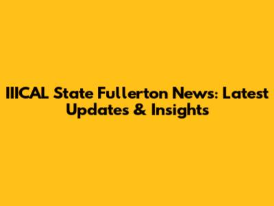 IIICAL State Fullerton News: Latest Updates & Insights