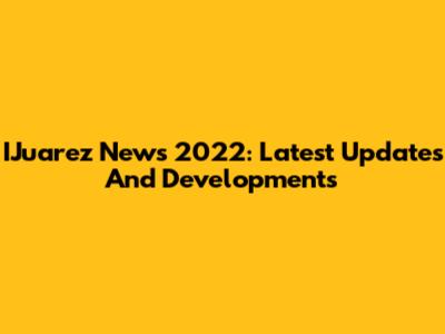 IJuarez News 2022: Latest Updates And Developments