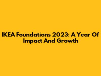 IKEA Foundation's 2023: A Year Of Impact And Growth