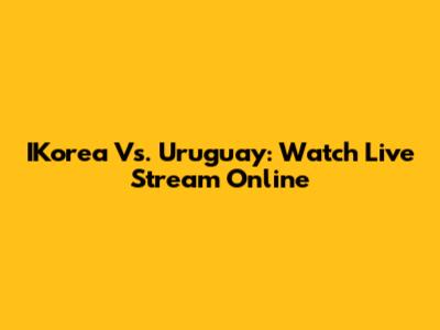 IKorea Vs. Uruguay: Watch Live Stream Online