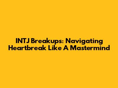 INTJ Breakups: Navigating Heartbreak Like A Mastermind