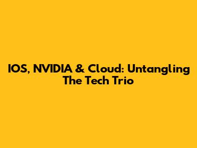 IOS, NVIDIA & Cloud: Untangling The Tech Trio