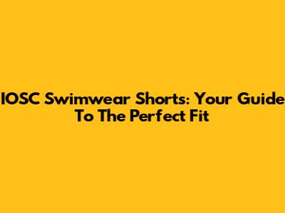 IOSC Swimwear Shorts: Your Guide To The Perfect Fit