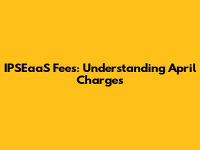 IPSEaaS Fees: Understanding April Charges