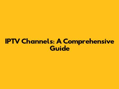 IPTV Channels: A Comprehensive Guide