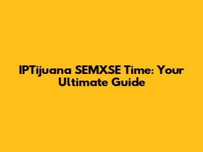 IPTijuana SEMXSE Time: Your Ultimate Guide