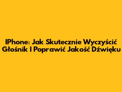 IPhone: Jak Skutecznie Wyczyścić Głośnik I Poprawić Jakość Dźwięku