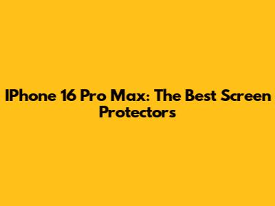 IPhone 16 Pro Max: The Best Screen Protectors