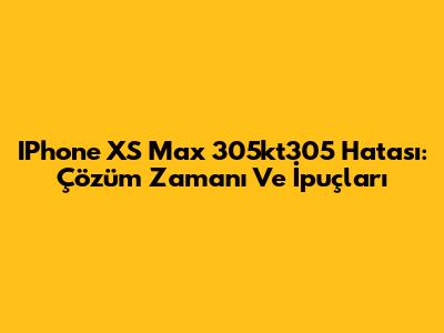 IPhone XS Max 305kt305 Hatası: Çözüm Zamanı Ve İpuçları