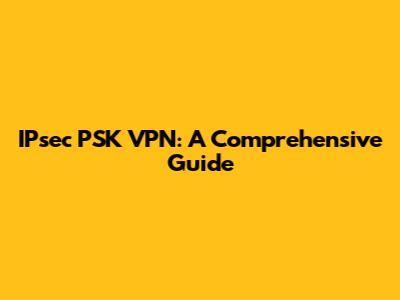 IPsec PSK VPN: A Comprehensive Guide