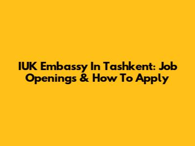 IUK Embassy In Tashkent: Job Openings & How To Apply