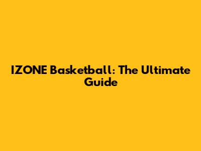 IZONE Basketball: The Ultimate Guide